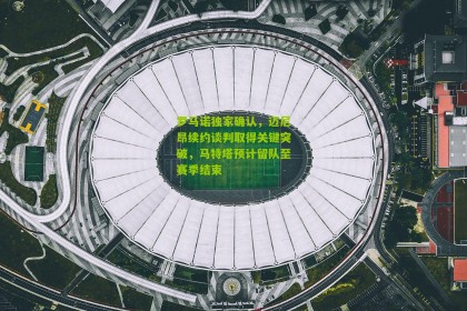 搜狐体育官方_罗马诺独家确认，迈尼昂续约谈判取得关键突破，马特塔预计留队至赛季结束