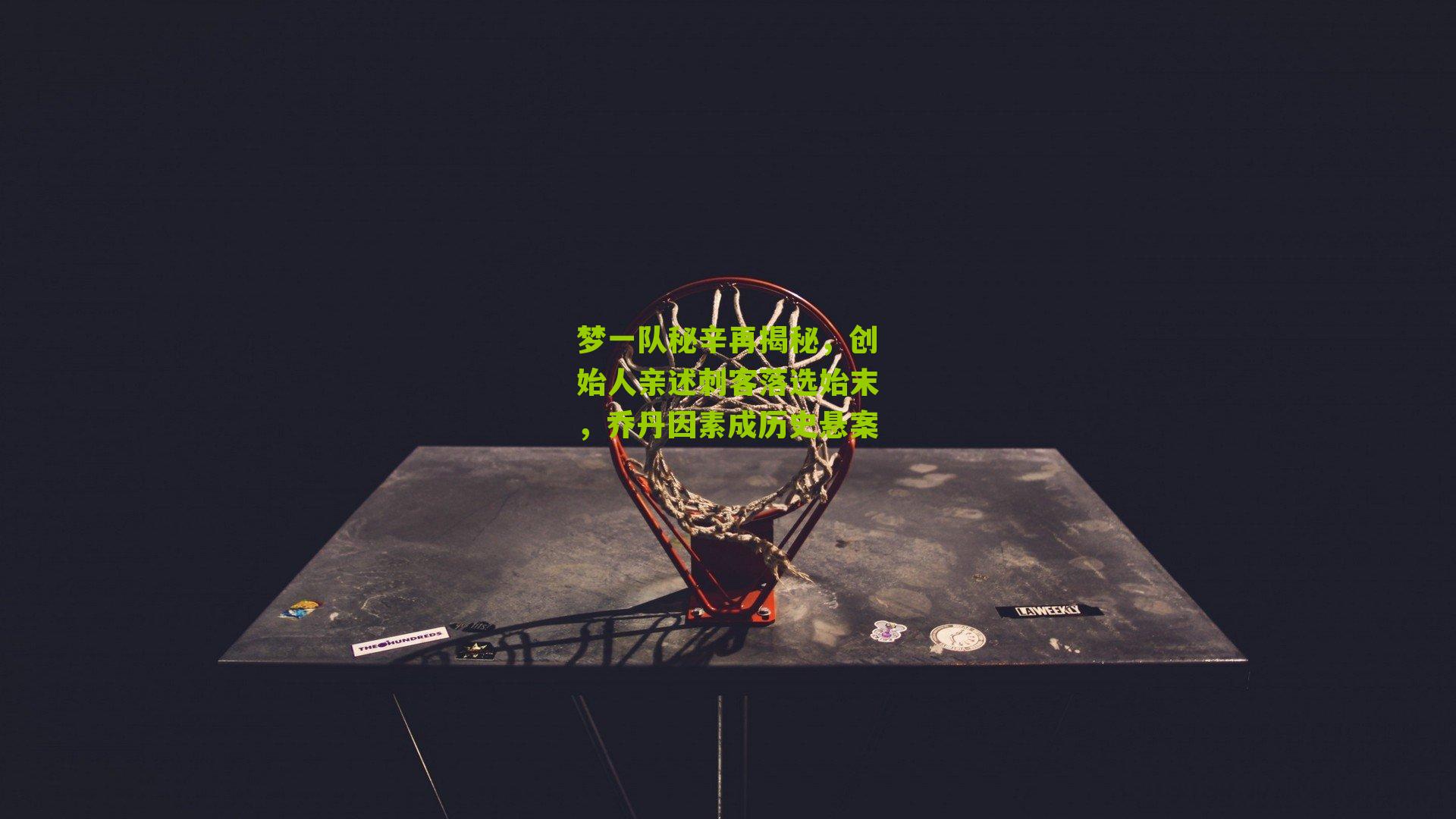 梦一队秘辛再揭秘,创始人亲述刺客落选始末,乔丹因素成历史悬案